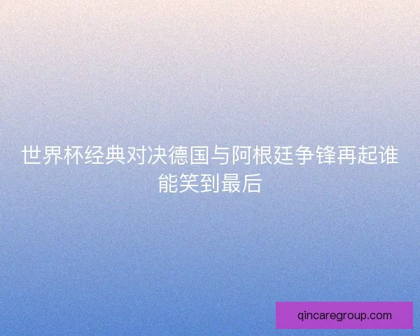 世界杯经典对决德国与阿根廷争锋再起谁能笑到最后
