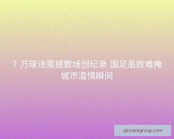 7 万球迷震撼散场创纪录 国足虽败难掩城市温情瞬间