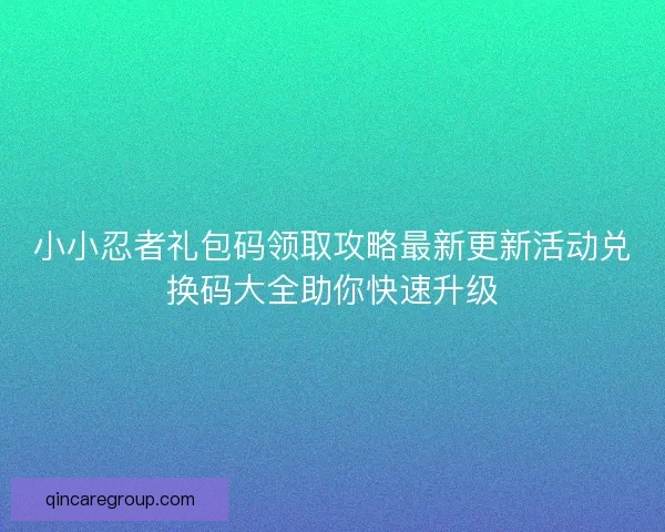 小小忍者礼包码领取攻略最新更新活动兑换码大全助你快速升级