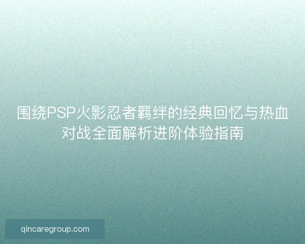 围绕PSP火影忍者羁绊的经典回忆与热血对战全面解析进阶体验指南 围绕PSP火影忍者羁绊的经典回忆与热血对战全面解析进阶体验指南