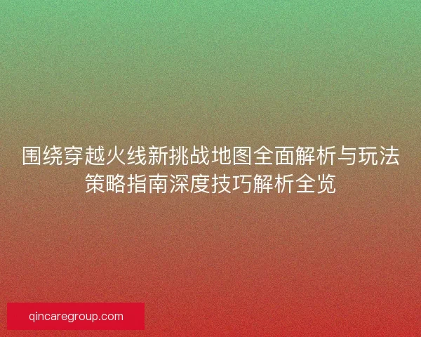 围绕穿越火线新挑战地图全面解析与玩法策略指南深度技巧解析全览