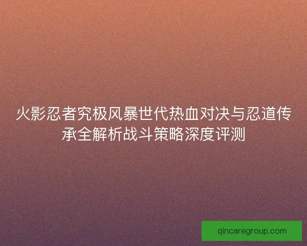 火影忍者究极风暴世代热血对决与忍道传承全解析战斗策略深度评测