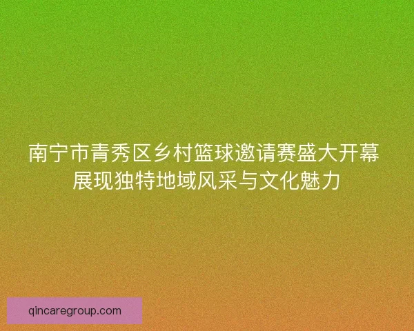 南宁市青秀区乡村篮球邀请赛盛大开幕 展现独特地域风采与文化魅力
