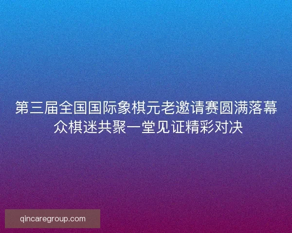 第三届全国国际象棋元老邀请赛圆满落幕 众棋迷共聚一堂见证精彩对决
