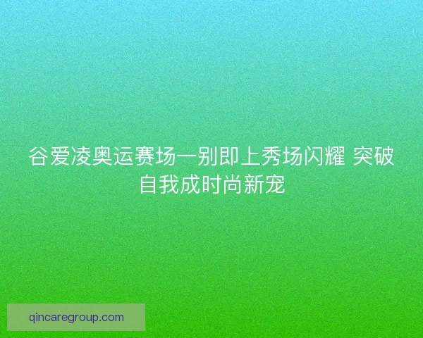 谷爱凌奥运赛场一别即上秀场闪耀 突破自我成时尚新宠 谷爱凌奥运赛场一别即上秀场闪耀 突破自我成时尚新宠