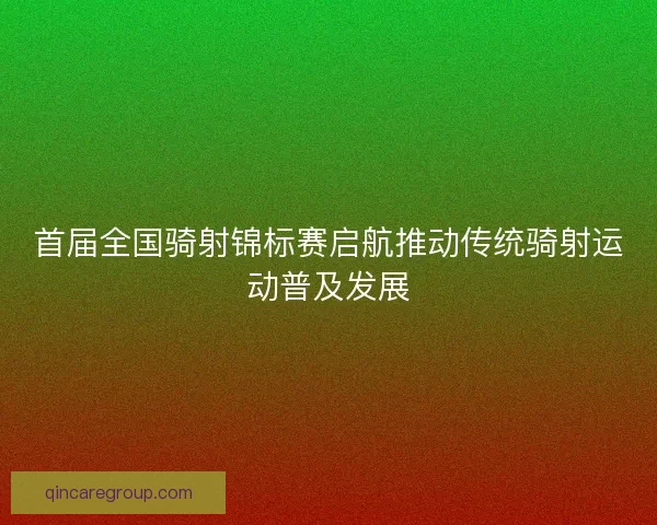 首届全国骑射锦标赛启航推动传统骑射运动普及发展
