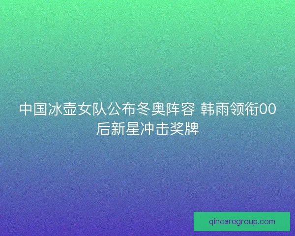 中国冰壶女队公布冬奥阵容 韩雨领衔00后新星冲击奖牌 中国冰壶女队公布冬奥阵容 韩雨领衔00后新星冲击奖牌