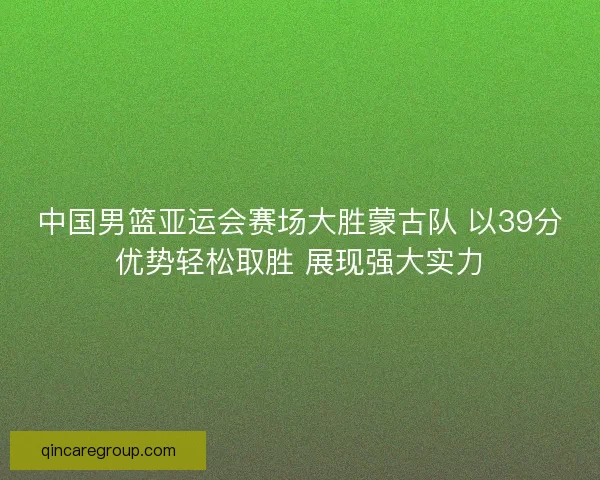 中国男篮亚运会赛场大胜蒙古队 以39分优势轻松取胜 展现强大实力