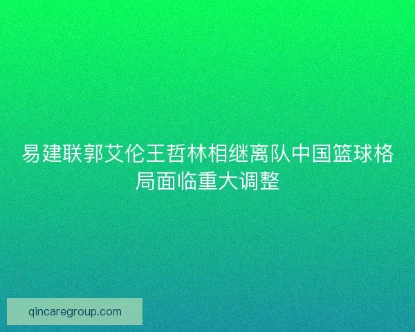 易建联郭艾伦王哲林相继离队中国篮球格局面临重大调整 易建联郭艾伦王哲林相继离队中国篮球格局面临重大调整