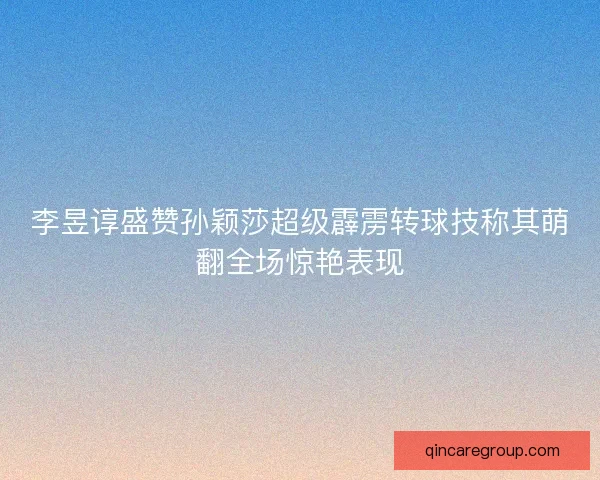 李昱谆盛赞孙颖莎超级霹雳转球技称其萌翻全场惊艳表现 李昱谆盛赞孙颖莎超级霹雳转球技称其萌翻全场惊艳表现