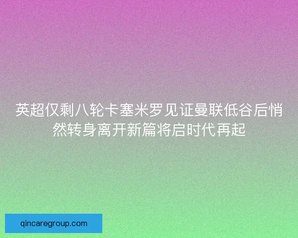 英超仅剩八轮卡塞米罗见证曼联低谷后悄然转身离开新篇将启时代再起
