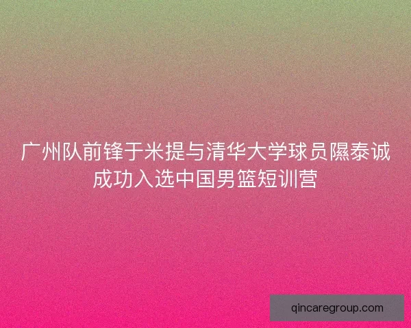 广州队前锋于米提与清华大学球员隰泰诚成功入选中国男篮短训营