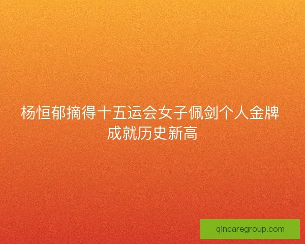 杨恒郁摘得十五运会女子佩剑个人金牌 成就历史新高