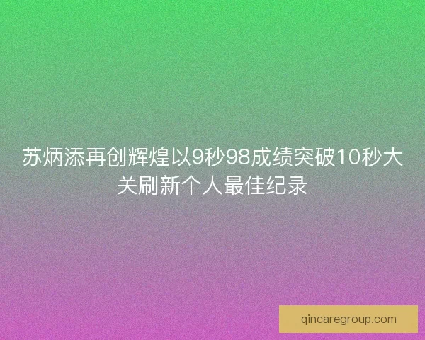 苏炳添再创辉煌以9秒98成绩突破10秒大关刷新个人最佳纪录