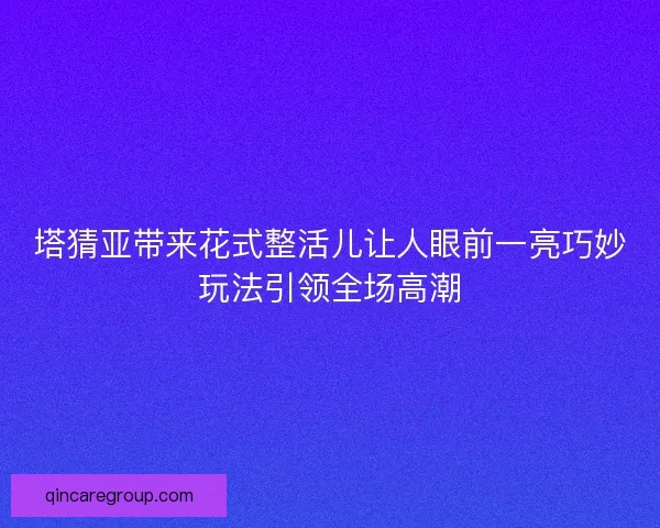 塔猜亚带来花式整活儿让人眼前一亮巧妙玩法引领全场高潮